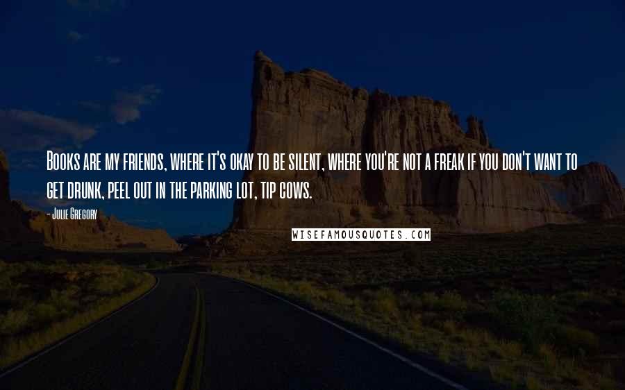Julie Gregory Quotes: Books are my friends, where it's okay to be silent, where you're not a freak if you don't want to get drunk, peel out in the parking lot, tip cows.