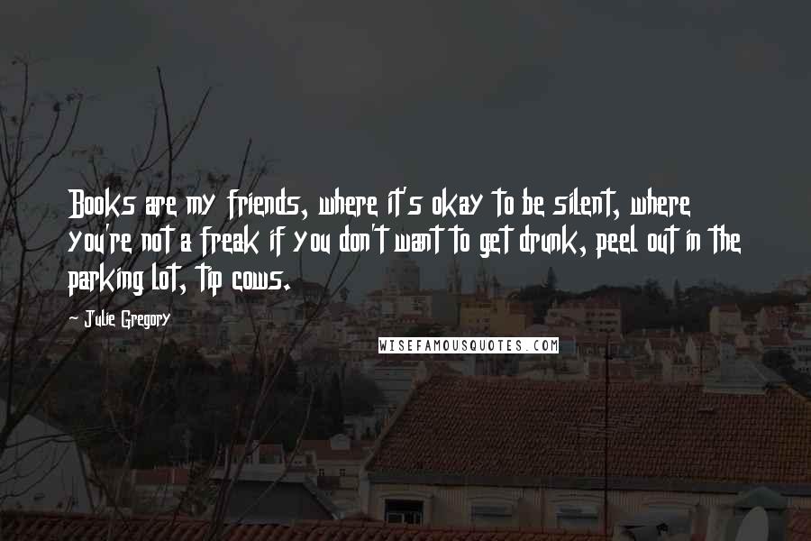 Julie Gregory Quotes: Books are my friends, where it's okay to be silent, where you're not a freak if you don't want to get drunk, peel out in the parking lot, tip cows.