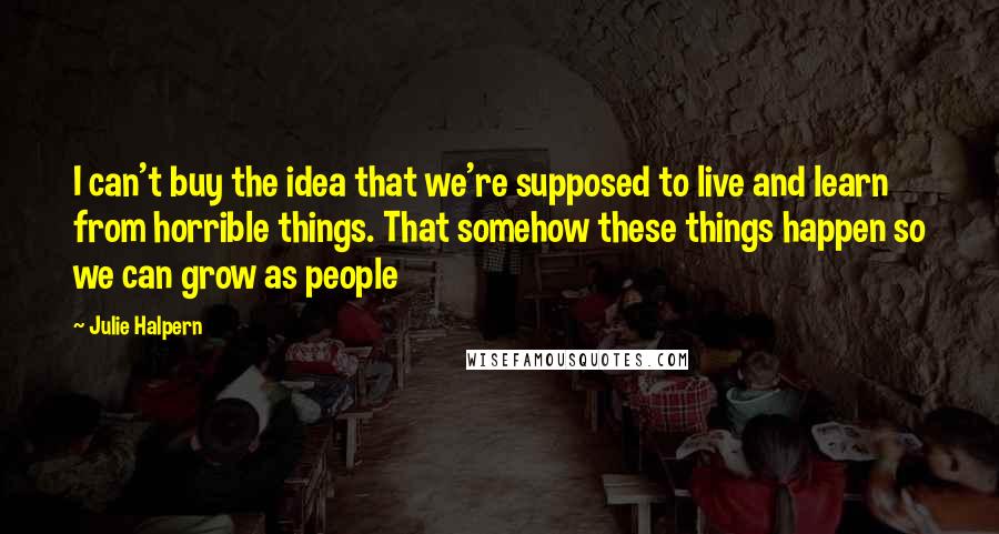 Julie Halpern Quotes: I can't buy the idea that we're supposed to live and learn from horrible things. That somehow these things happen so we can grow as people