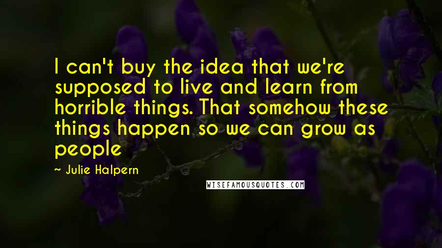 Julie Halpern Quotes: I can't buy the idea that we're supposed to live and learn from horrible things. That somehow these things happen so we can grow as people