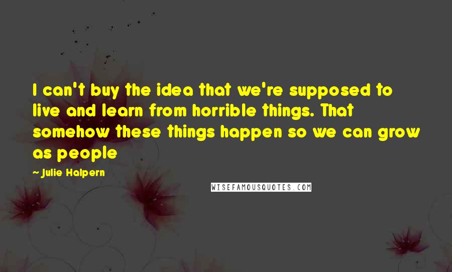 Julie Halpern Quotes: I can't buy the idea that we're supposed to live and learn from horrible things. That somehow these things happen so we can grow as people