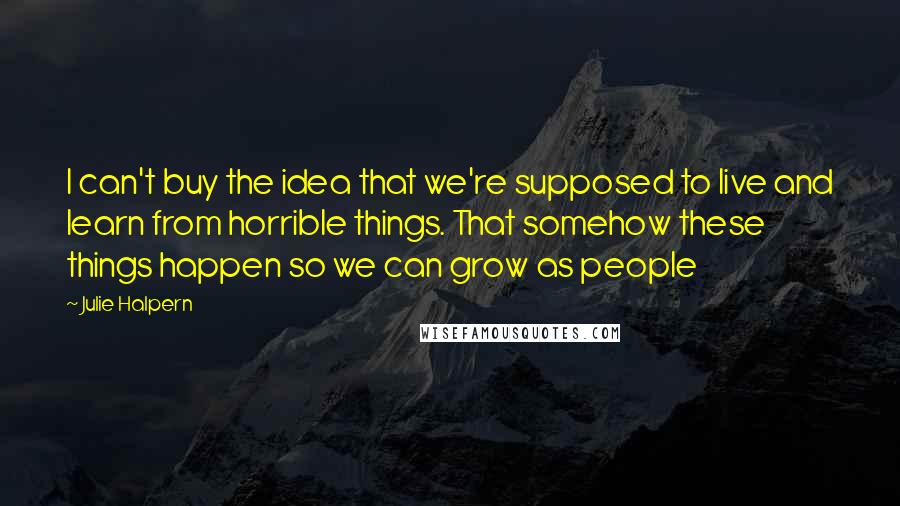 Julie Halpern Quotes: I can't buy the idea that we're supposed to live and learn from horrible things. That somehow these things happen so we can grow as people