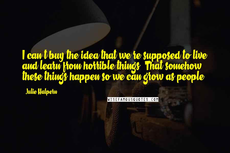 Julie Halpern Quotes: I can't buy the idea that we're supposed to live and learn from horrible things. That somehow these things happen so we can grow as people