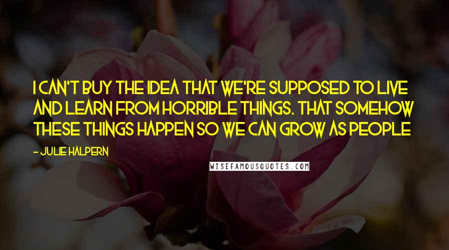 Julie Halpern Quotes: I can't buy the idea that we're supposed to live and learn from horrible things. That somehow these things happen so we can grow as people