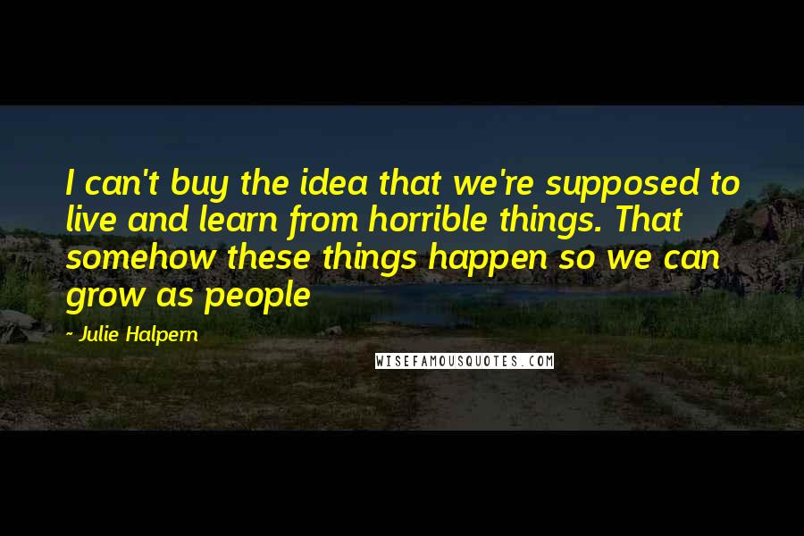 Julie Halpern Quotes: I can't buy the idea that we're supposed to live and learn from horrible things. That somehow these things happen so we can grow as people