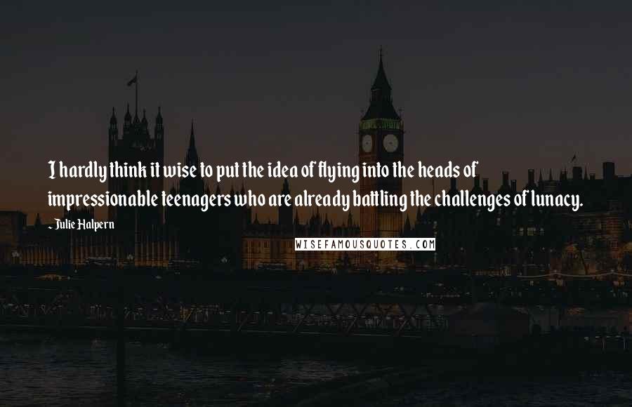 Julie Halpern Quotes: I hardly think it wise to put the idea of flying into the heads of impressionable teenagers who are already battling the challenges of lunacy.