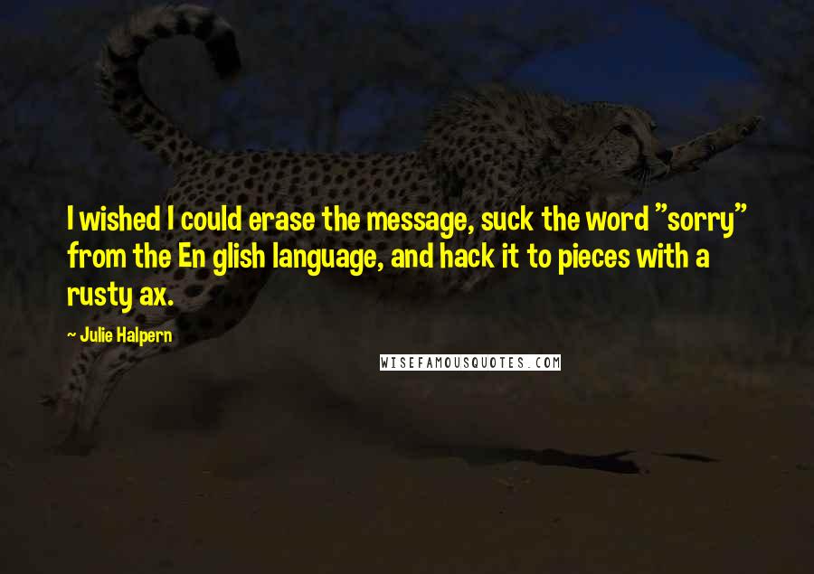 Julie Halpern Quotes: I wished I could erase the message, suck the word "sorry" from the En glish language, and hack it to pieces with a rusty ax.