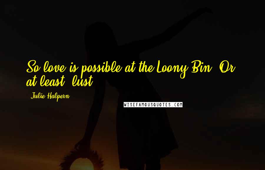 Julie Halpern Quotes: So love is possible at the Loony Bin. Or, at least, lust.