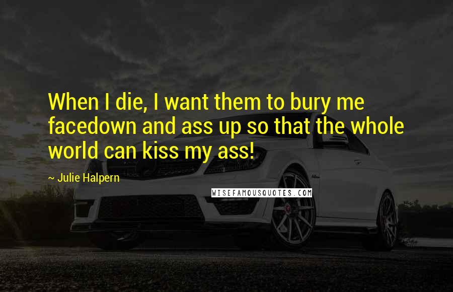 Julie Halpern Quotes: When I die, I want them to bury me facedown and ass up so that the whole world can kiss my ass!