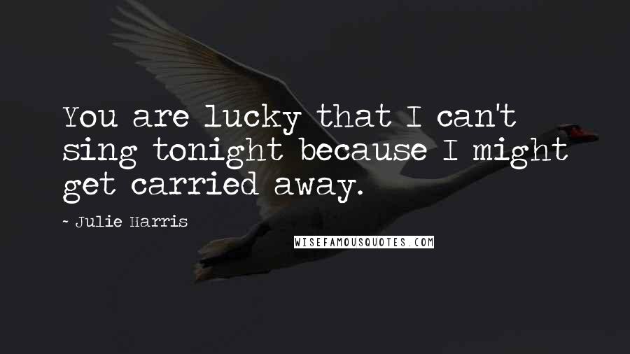 Julie Harris Quotes: You are lucky that I can't sing tonight because I might get carried away.