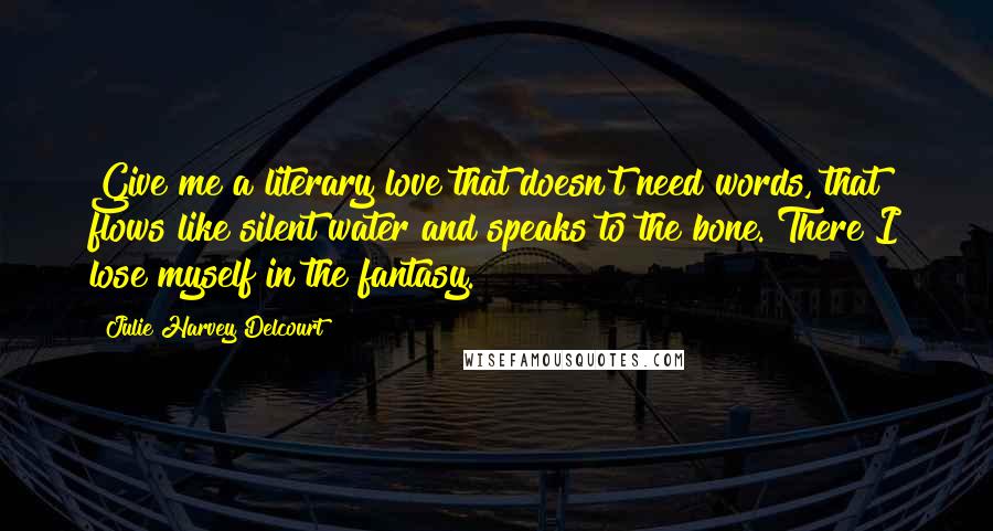 Julie Harvey Delcourt Quotes: Give me a literary love that doesn't need words, that flows like silent water and speaks to the bone. There I lose myself in the fantasy.