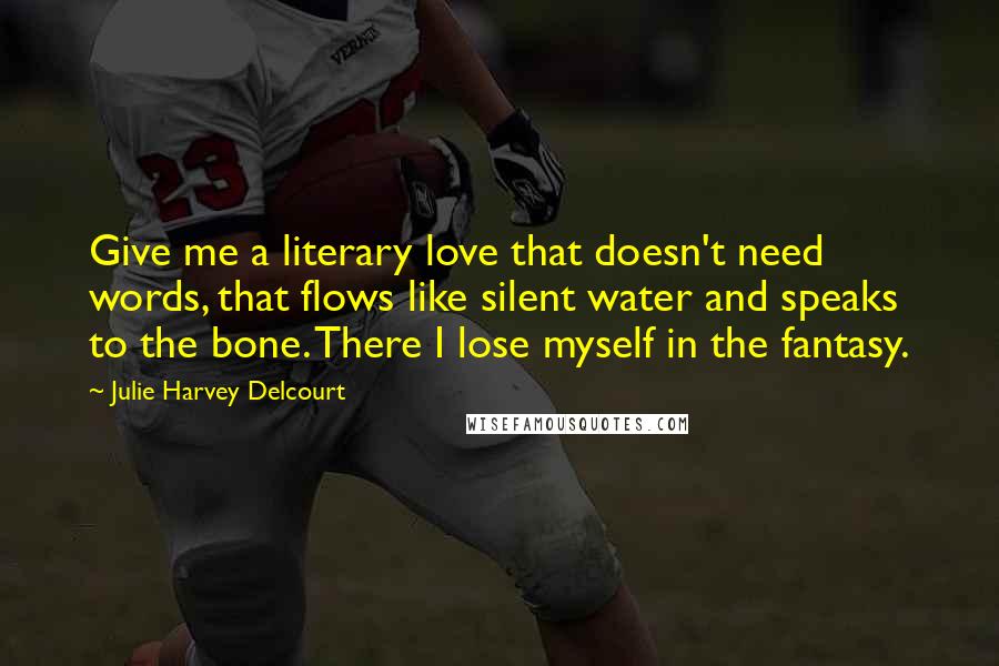 Julie Harvey Delcourt Quotes: Give me a literary love that doesn't need words, that flows like silent water and speaks to the bone. There I lose myself in the fantasy.