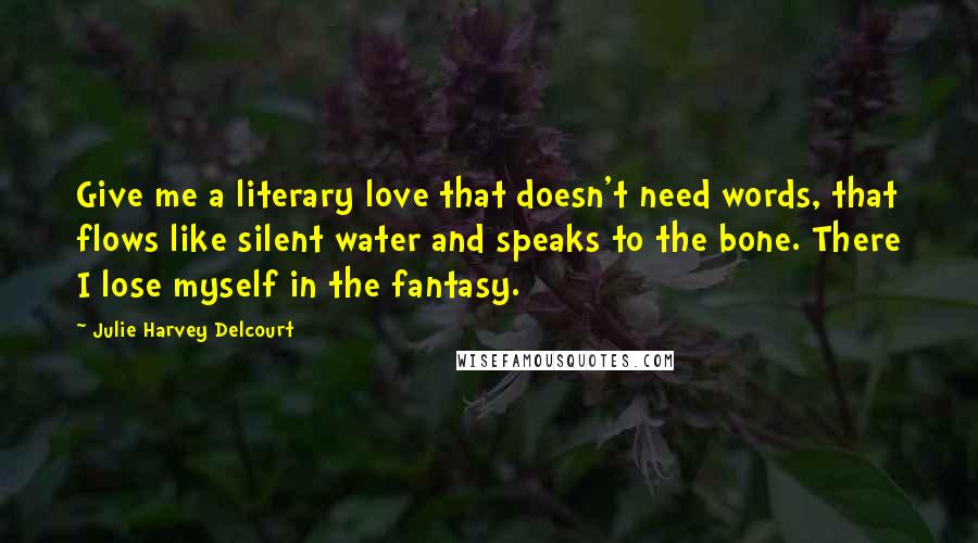 Julie Harvey Delcourt Quotes: Give me a literary love that doesn't need words, that flows like silent water and speaks to the bone. There I lose myself in the fantasy.