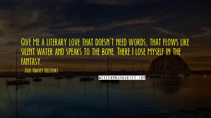 Julie Harvey Delcourt Quotes: Give me a literary love that doesn't need words, that flows like silent water and speaks to the bone. There I lose myself in the fantasy.