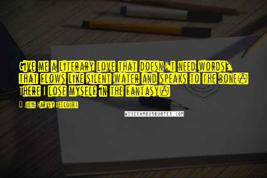 Julie Harvey Delcourt Quotes: Give me a literary love that doesn't need words, that flows like silent water and speaks to the bone. There I lose myself in the fantasy.