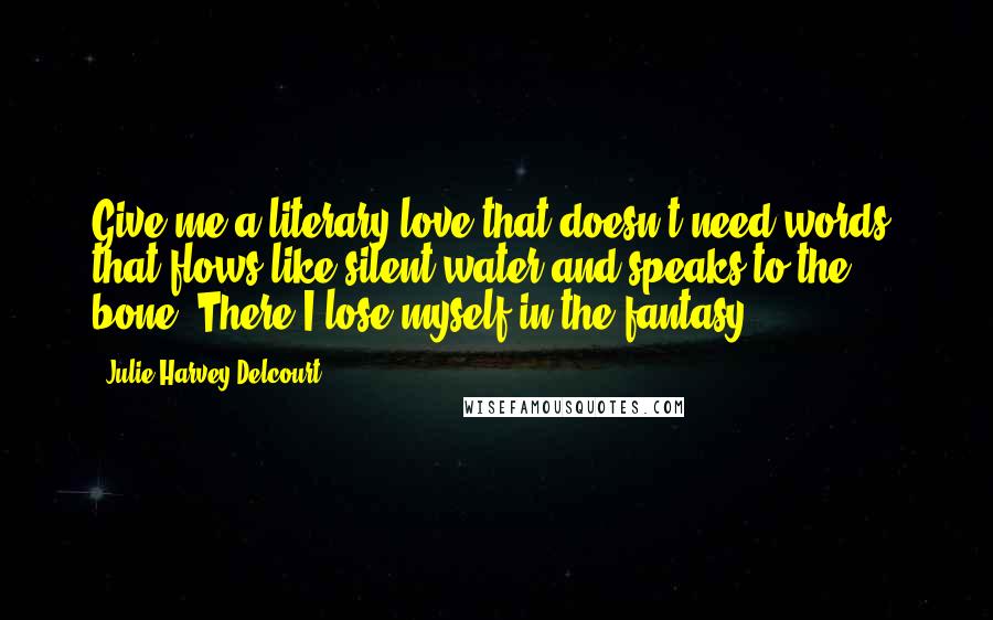 Julie Harvey Delcourt Quotes: Give me a literary love that doesn't need words, that flows like silent water and speaks to the bone. There I lose myself in the fantasy.