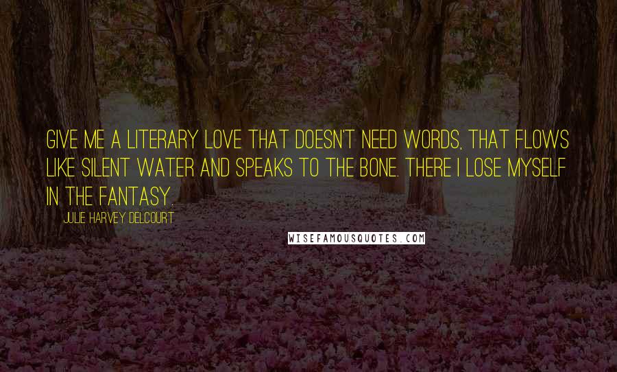 Julie Harvey Delcourt Quotes: Give me a literary love that doesn't need words, that flows like silent water and speaks to the bone. There I lose myself in the fantasy.