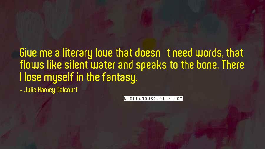 Julie Harvey Delcourt Quotes: Give me a literary love that doesn't need words, that flows like silent water and speaks to the bone. There I lose myself in the fantasy.