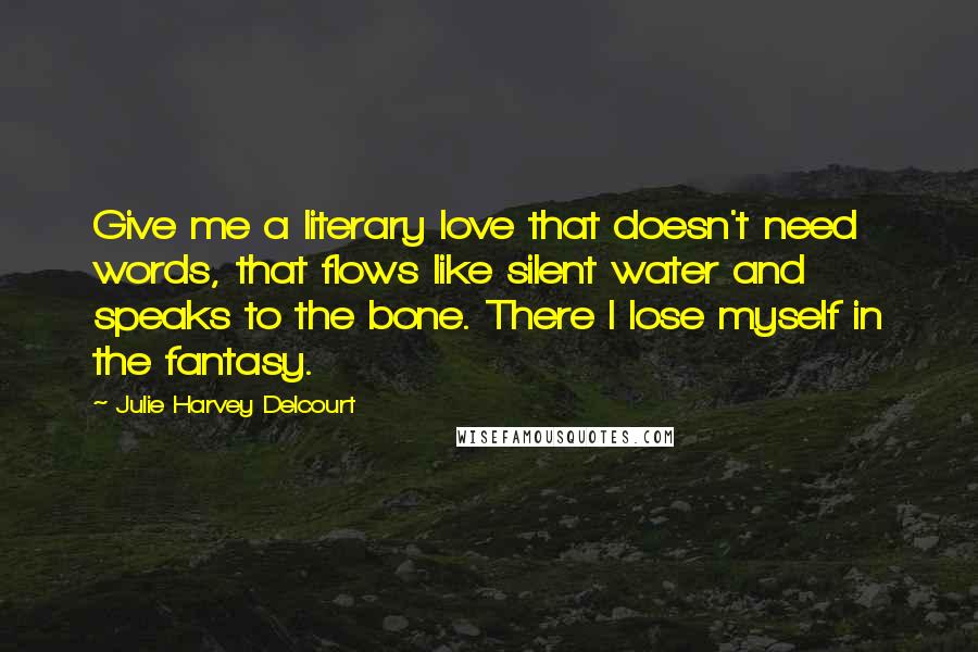 Julie Harvey Delcourt Quotes: Give me a literary love that doesn't need words, that flows like silent water and speaks to the bone. There I lose myself in the fantasy.