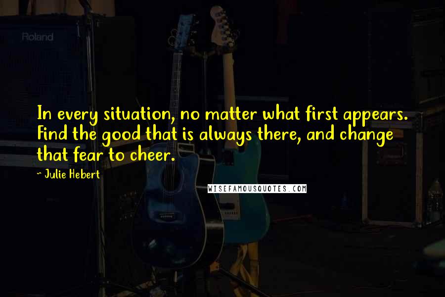 Julie Hebert Quotes: In every situation, no matter what first appears. Find the good that is always there, and change that fear to cheer.