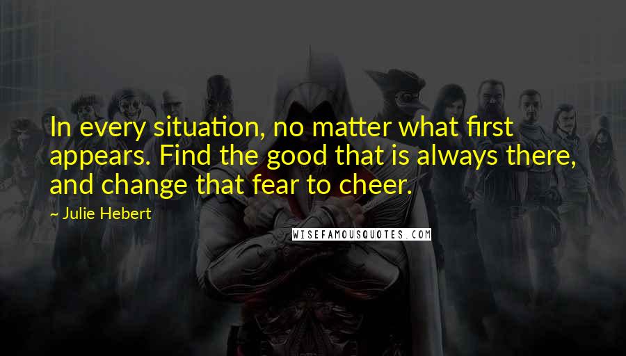 Julie Hebert Quotes: In every situation, no matter what first appears. Find the good that is always there, and change that fear to cheer.