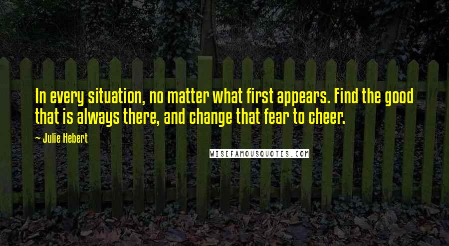 Julie Hebert Quotes: In every situation, no matter what first appears. Find the good that is always there, and change that fear to cheer.