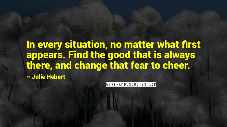 Julie Hebert Quotes: In every situation, no matter what first appears. Find the good that is always there, and change that fear to cheer.