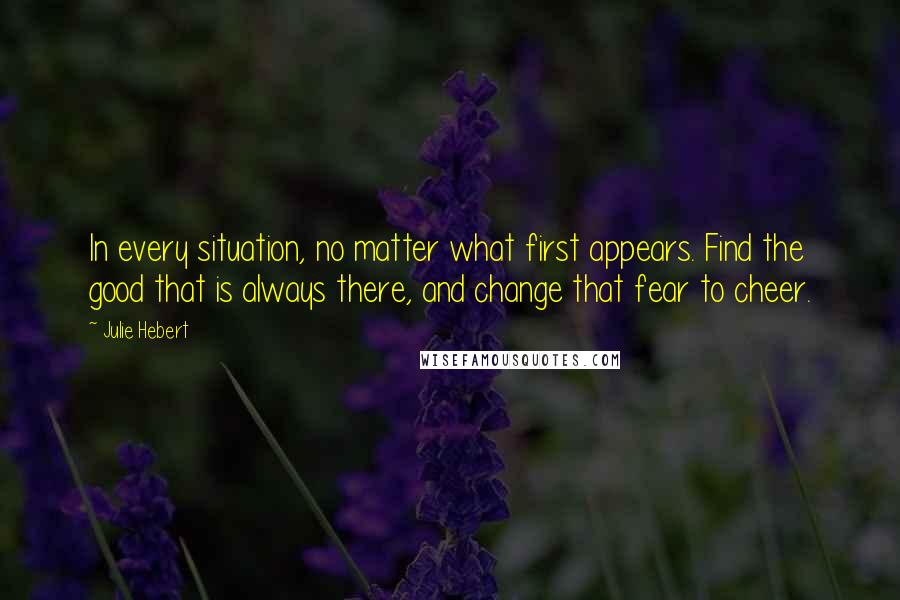 Julie Hebert Quotes: In every situation, no matter what first appears. Find the good that is always there, and change that fear to cheer.