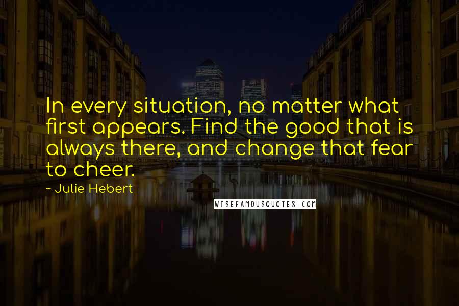 Julie Hebert Quotes: In every situation, no matter what first appears. Find the good that is always there, and change that fear to cheer.