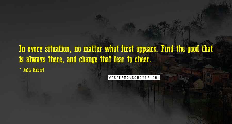 Julie Hebert Quotes: In every situation, no matter what first appears. Find the good that is always there, and change that fear to cheer.