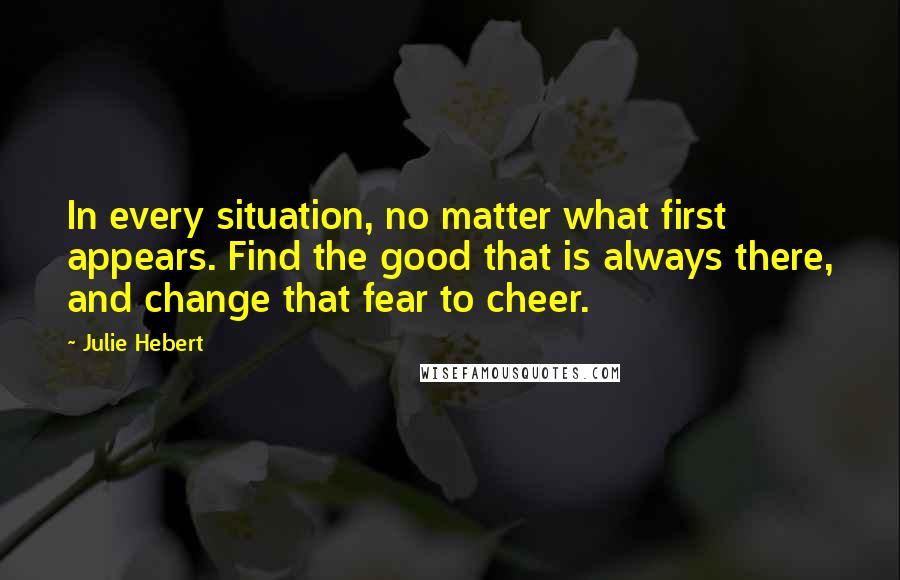 Julie Hebert Quotes: In every situation, no matter what first appears. Find the good that is always there, and change that fear to cheer.