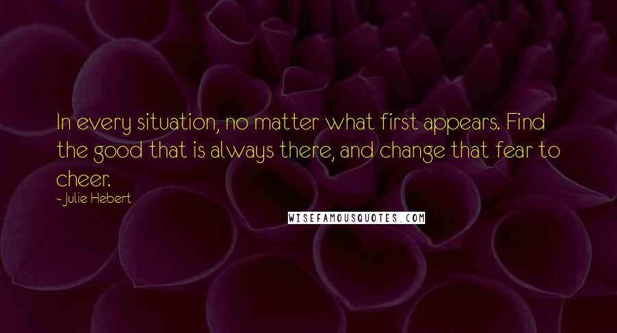 Julie Hebert Quotes: In every situation, no matter what first appears. Find the good that is always there, and change that fear to cheer.