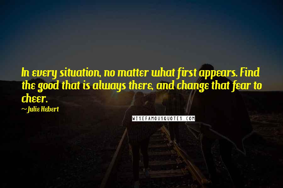 Julie Hebert Quotes: In every situation, no matter what first appears. Find the good that is always there, and change that fear to cheer.