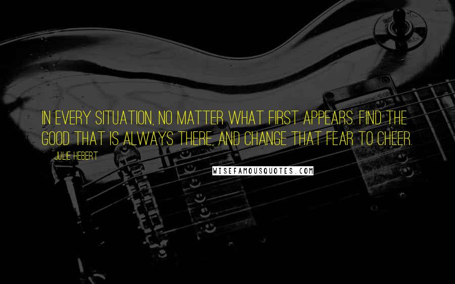 Julie Hebert Quotes: In every situation, no matter what first appears. Find the good that is always there, and change that fear to cheer.