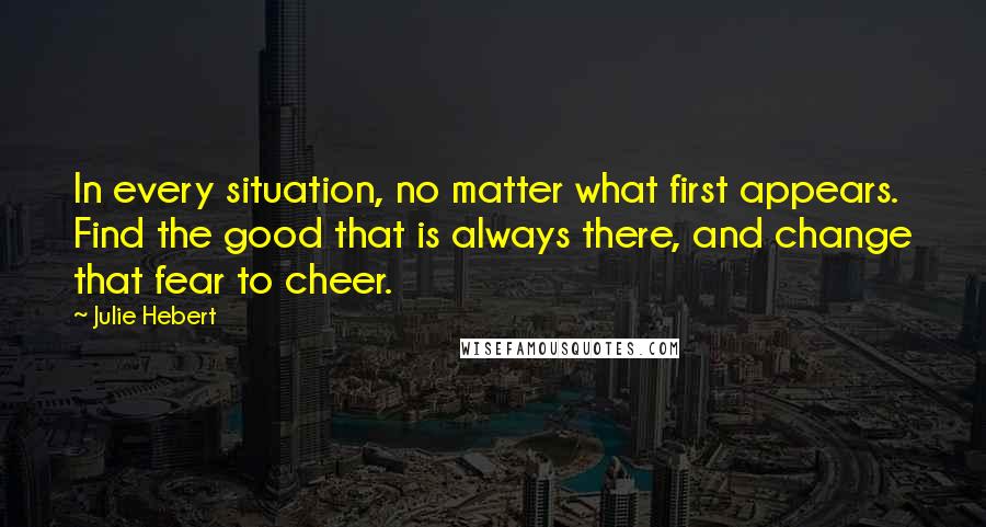 Julie Hebert Quotes: In every situation, no matter what first appears. Find the good that is always there, and change that fear to cheer.