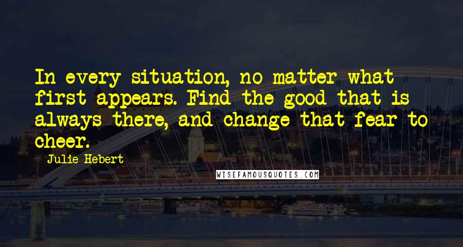 Julie Hebert Quotes: In every situation, no matter what first appears. Find the good that is always there, and change that fear to cheer.