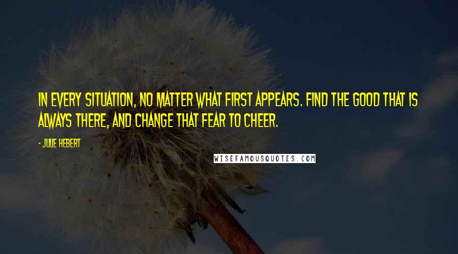 Julie Hebert Quotes: In every situation, no matter what first appears. Find the good that is always there, and change that fear to cheer.