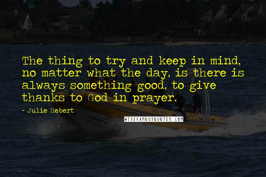 Julie Hebert Quotes: The thing to try and keep in mind, no matter what the day, is there is always something good, to give thanks to God in prayer.