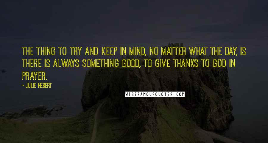 Julie Hebert Quotes: The thing to try and keep in mind, no matter what the day, is there is always something good, to give thanks to God in prayer.