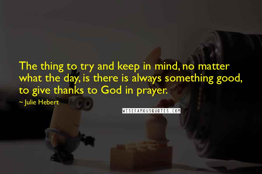 Julie Hebert Quotes: The thing to try and keep in mind, no matter what the day, is there is always something good, to give thanks to God in prayer.