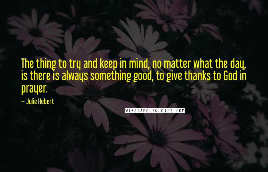 Julie Hebert Quotes: The thing to try and keep in mind, no matter what the day, is there is always something good, to give thanks to God in prayer.