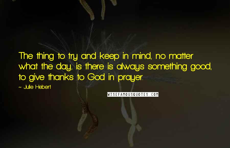 Julie Hebert Quotes: The thing to try and keep in mind, no matter what the day, is there is always something good, to give thanks to God in prayer.