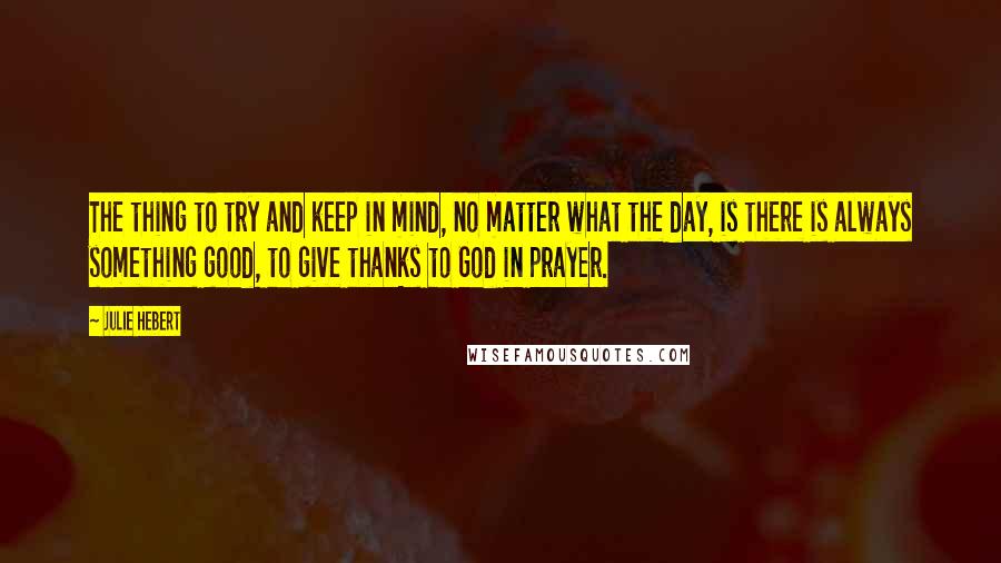 Julie Hebert Quotes: The thing to try and keep in mind, no matter what the day, is there is always something good, to give thanks to God in prayer.