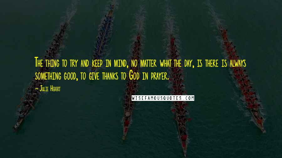 Julie Hebert Quotes: The thing to try and keep in mind, no matter what the day, is there is always something good, to give thanks to God in prayer.