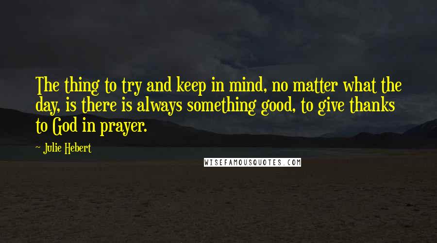 Julie Hebert Quotes: The thing to try and keep in mind, no matter what the day, is there is always something good, to give thanks to God in prayer.