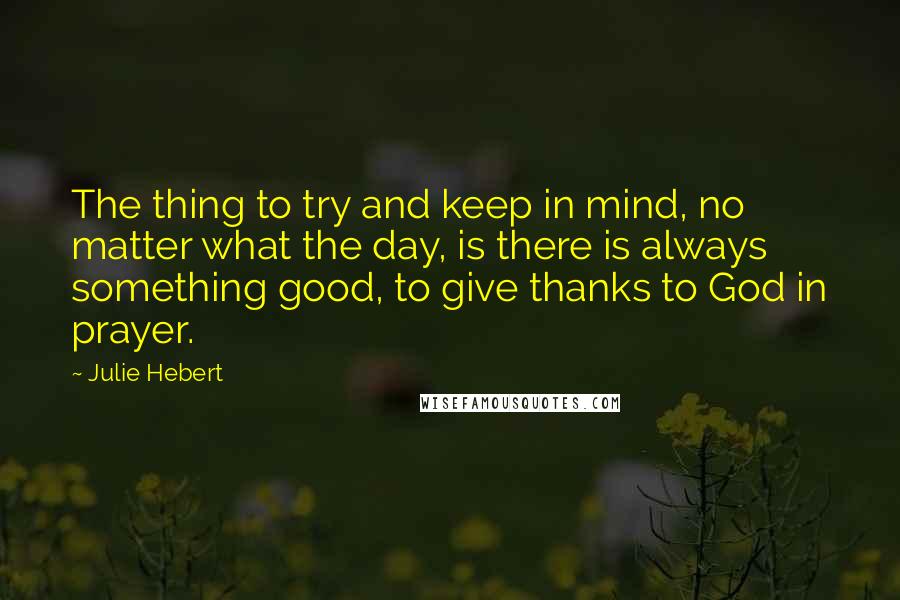 Julie Hebert Quotes: The thing to try and keep in mind, no matter what the day, is there is always something good, to give thanks to God in prayer.