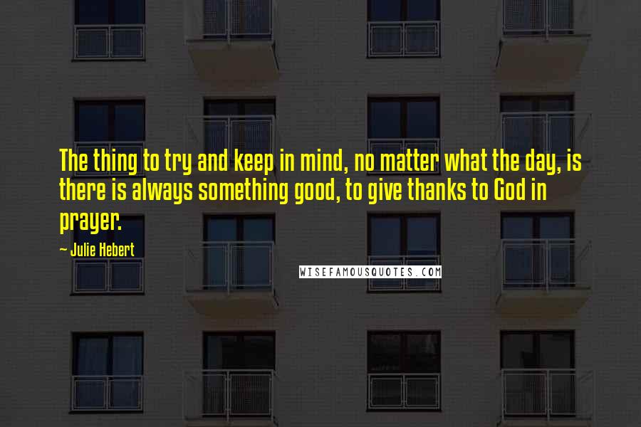 Julie Hebert Quotes: The thing to try and keep in mind, no matter what the day, is there is always something good, to give thanks to God in prayer.