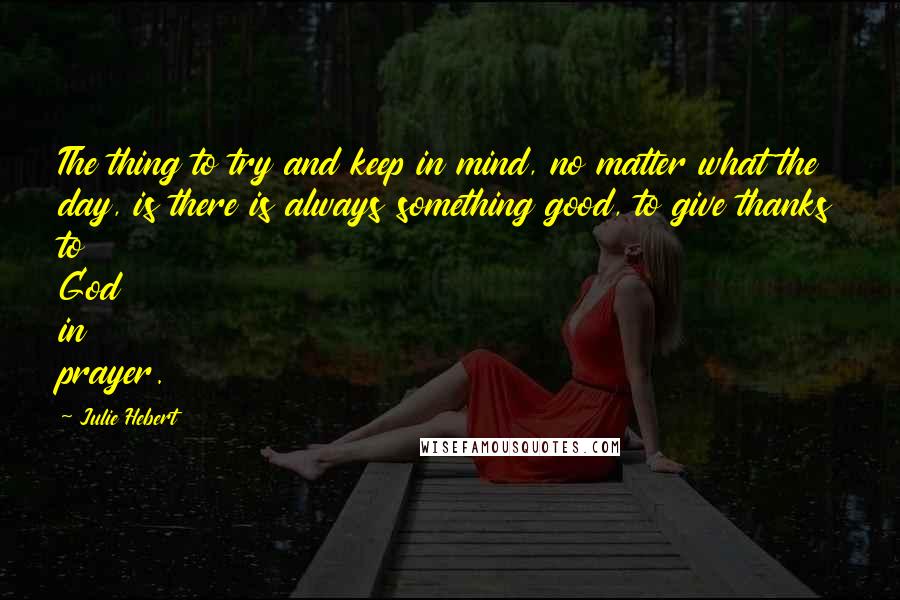 Julie Hebert Quotes: The thing to try and keep in mind, no matter what the day, is there is always something good, to give thanks to God in prayer.