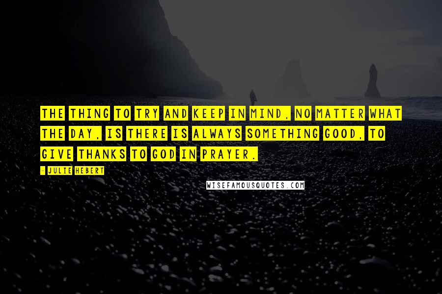 Julie Hebert Quotes: The thing to try and keep in mind, no matter what the day, is there is always something good, to give thanks to God in prayer.