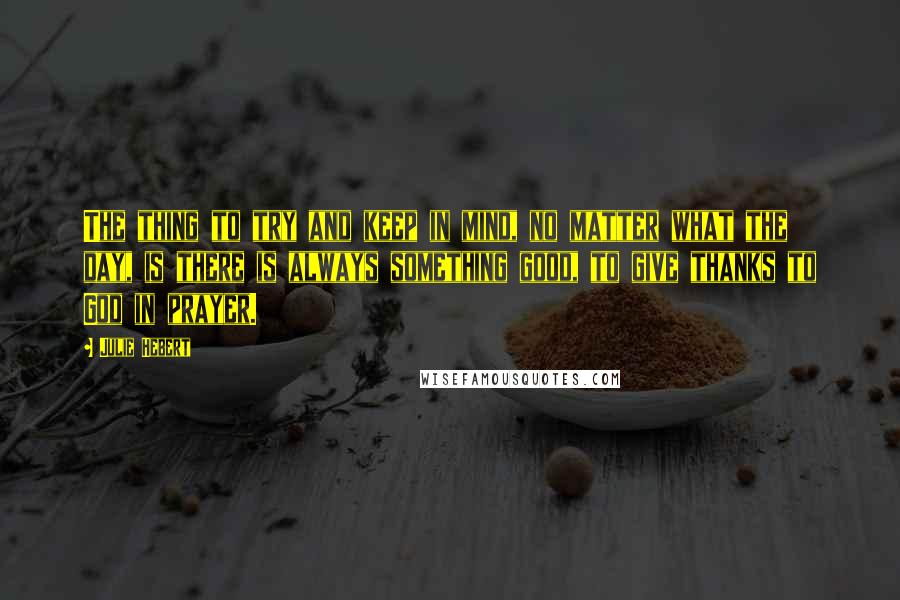 Julie Hebert Quotes: The thing to try and keep in mind, no matter what the day, is there is always something good, to give thanks to God in prayer.
